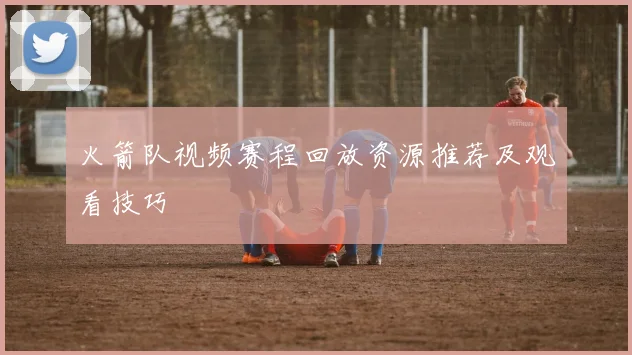 火箭队视频赛程回放资源推荐及观看技巧