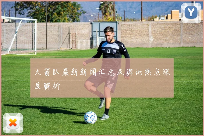 火箭队最新新闻汇总及舆论热点深度解析