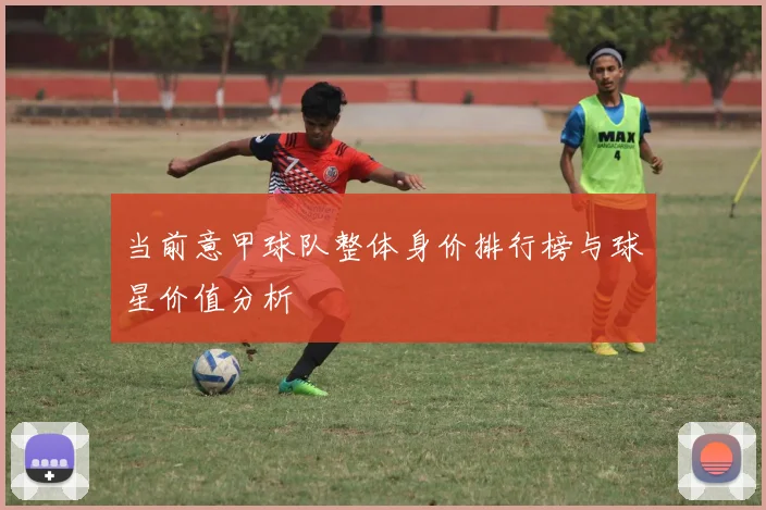 当前意甲球队整体身价排行榜与球星价值分析