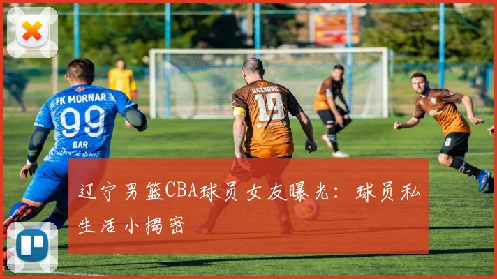 辽宁男篮CBA球员女友曝光：球员私生活小揭密