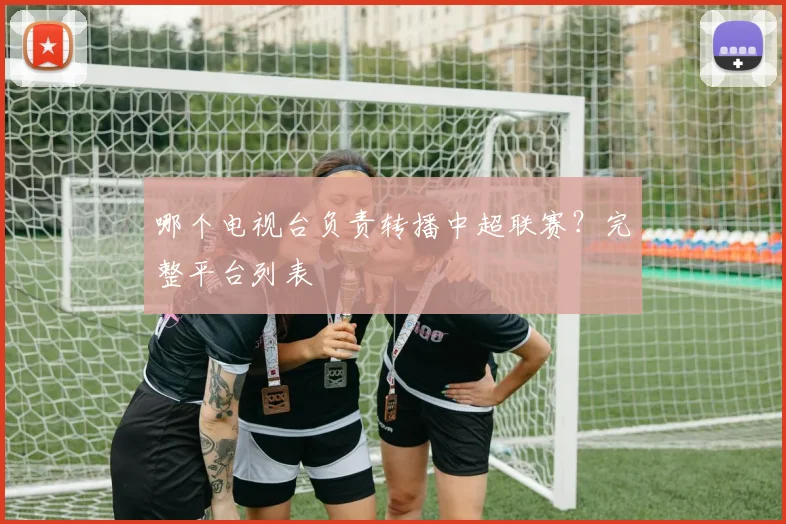 哪个电视台负责转播中超联赛？完整平台列表