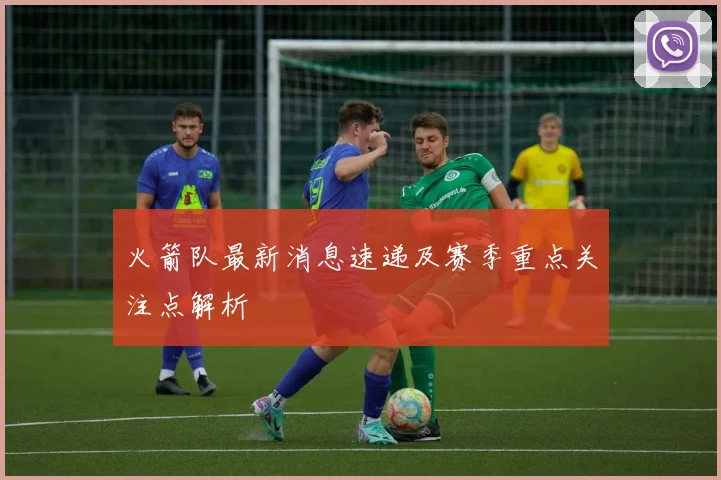 火箭队最新消息速递及赛季重点关注点解析