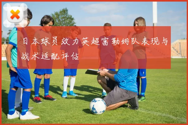 日本球员效力英超富勒姆队表现与战术适配评估