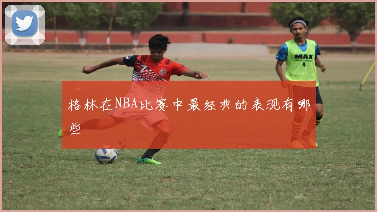 格林在NBA比赛中最经典的表现有哪些