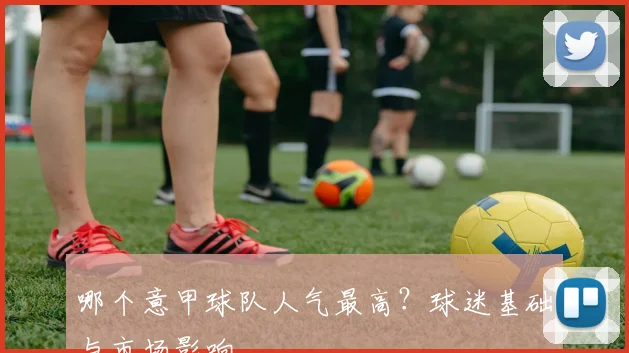 哪个意甲球队人气最高？球迷基础与市场影响