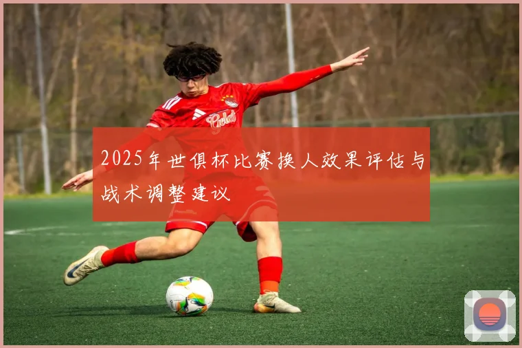 2025年世俱杯比赛换人效果评估与战术调整建议